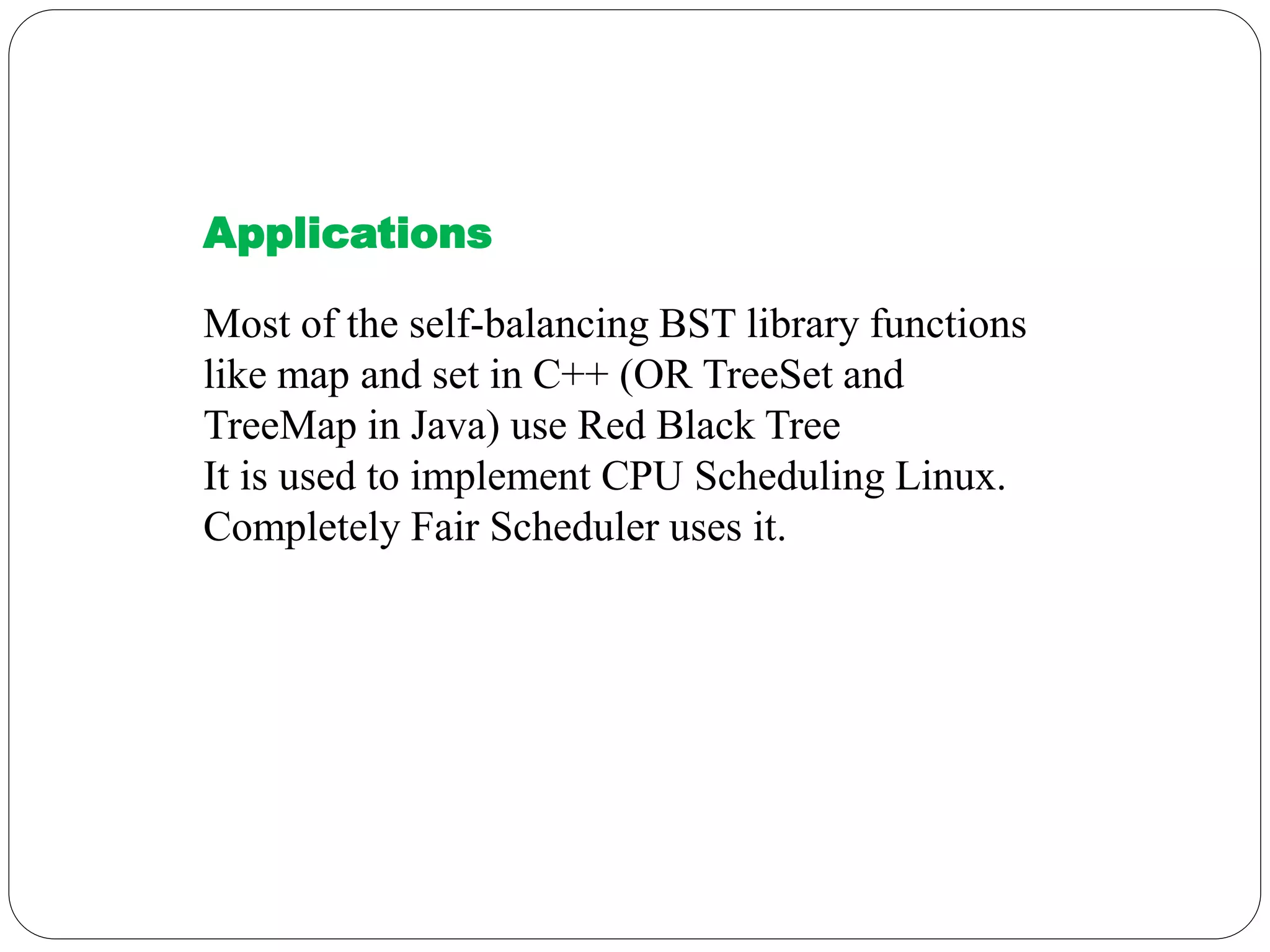 Applications
Most of the self-balancing BST library functions
like map and set in C++ (OR TreeSet and
TreeMap in Java) use Red Black Tree
It is used to implement CPU Scheduling Linux.
Completely Fair Scheduler uses it.
 