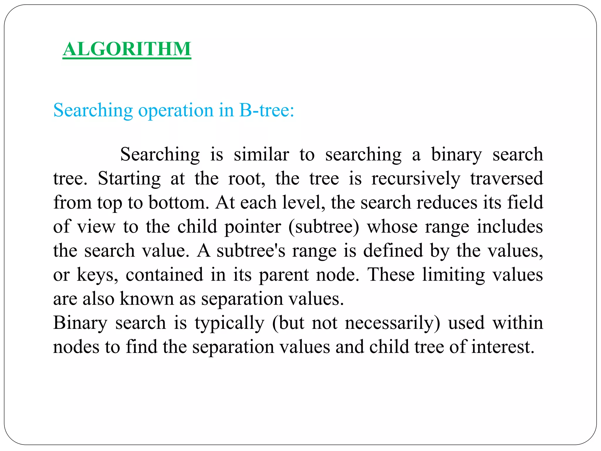 ALGORITHM
Searching operation in B-tree:
Searching is similar to searching a binary search
tree. Starting at the root, the tree is recursively traversed
from top to bottom. At each level, the search reduces its field
of view to the child pointer (subtree) whose range includes
the search value. A subtree's range is defined by the values,
or keys, contained in its parent node. These limiting values
are also known as separation values.
Binary search is typically (but not necessarily) used within
nodes to find the separation values and child tree of interest.
 