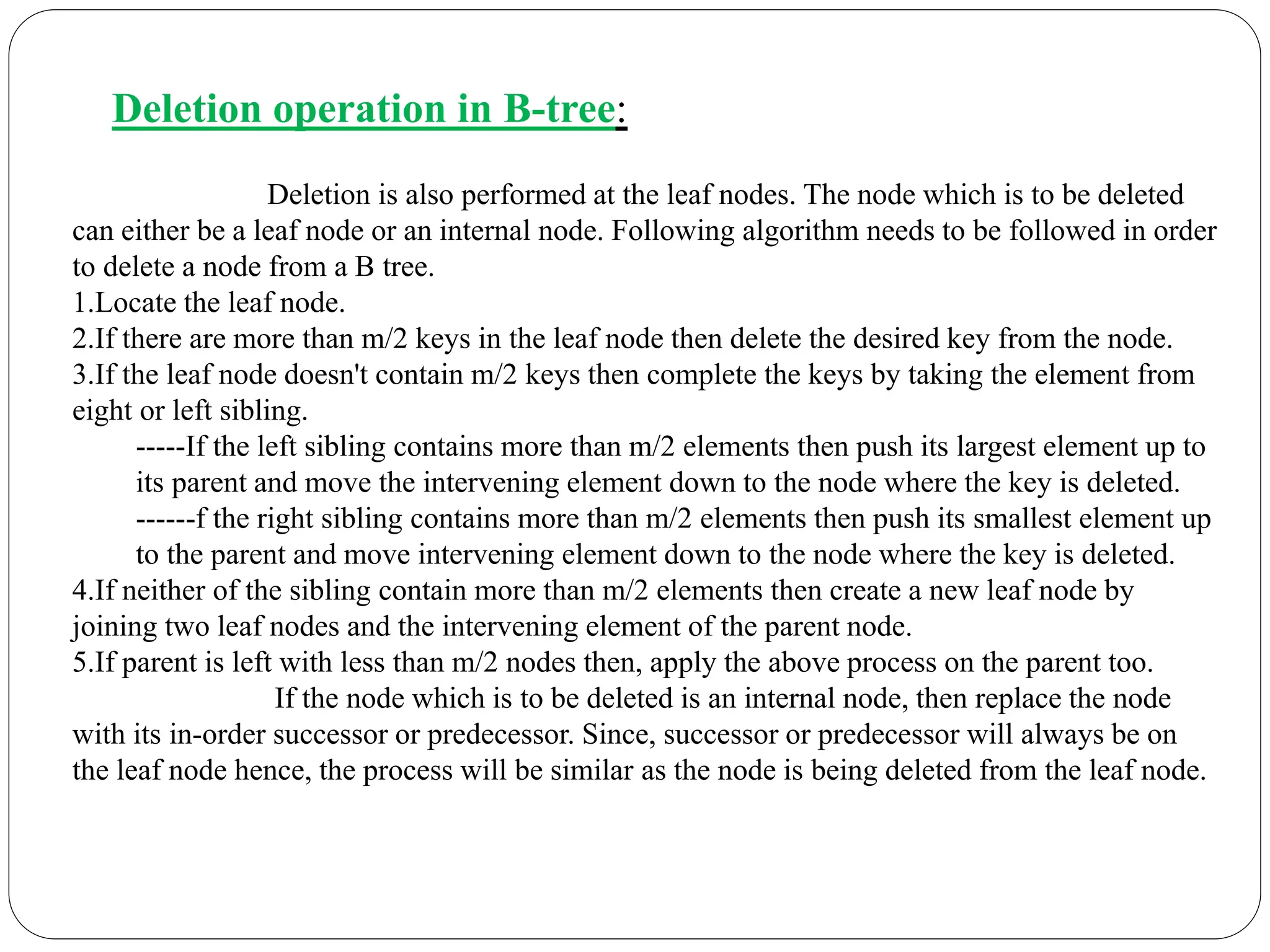Deletion operation in B-tree:
Deletion is also performed at the leaf nodes. The node which is to be deleted
can either be a leaf node or an internal node. Following algorithm needs to be followed in order
to delete a node from a B tree.
1.Locate the leaf node.
2.If there are more than m/2 keys in the leaf node then delete the desired key from the node.
3.If the leaf node doesn't contain m/2 keys then complete the keys by taking the element from
eight or left sibling.
-----If the left sibling contains more than m/2 elements then push its largest element up to
its parent and move the intervening element down to the node where the key is deleted.
------f the right sibling contains more than m/2 elements then push its smallest element up
to the parent and move intervening element down to the node where the key is deleted.
4.If neither of the sibling contain more than m/2 elements then create a new leaf node by
joining two leaf nodes and the intervening element of the parent node.
5.If parent is left with less than m/2 nodes then, apply the above process on the parent too.
If the node which is to be deleted is an internal node, then replace the node
with its in-order successor or predecessor. Since, successor or predecessor will always be on
the leaf node hence, the process will be similar as the node is being deleted from the leaf node.
 
