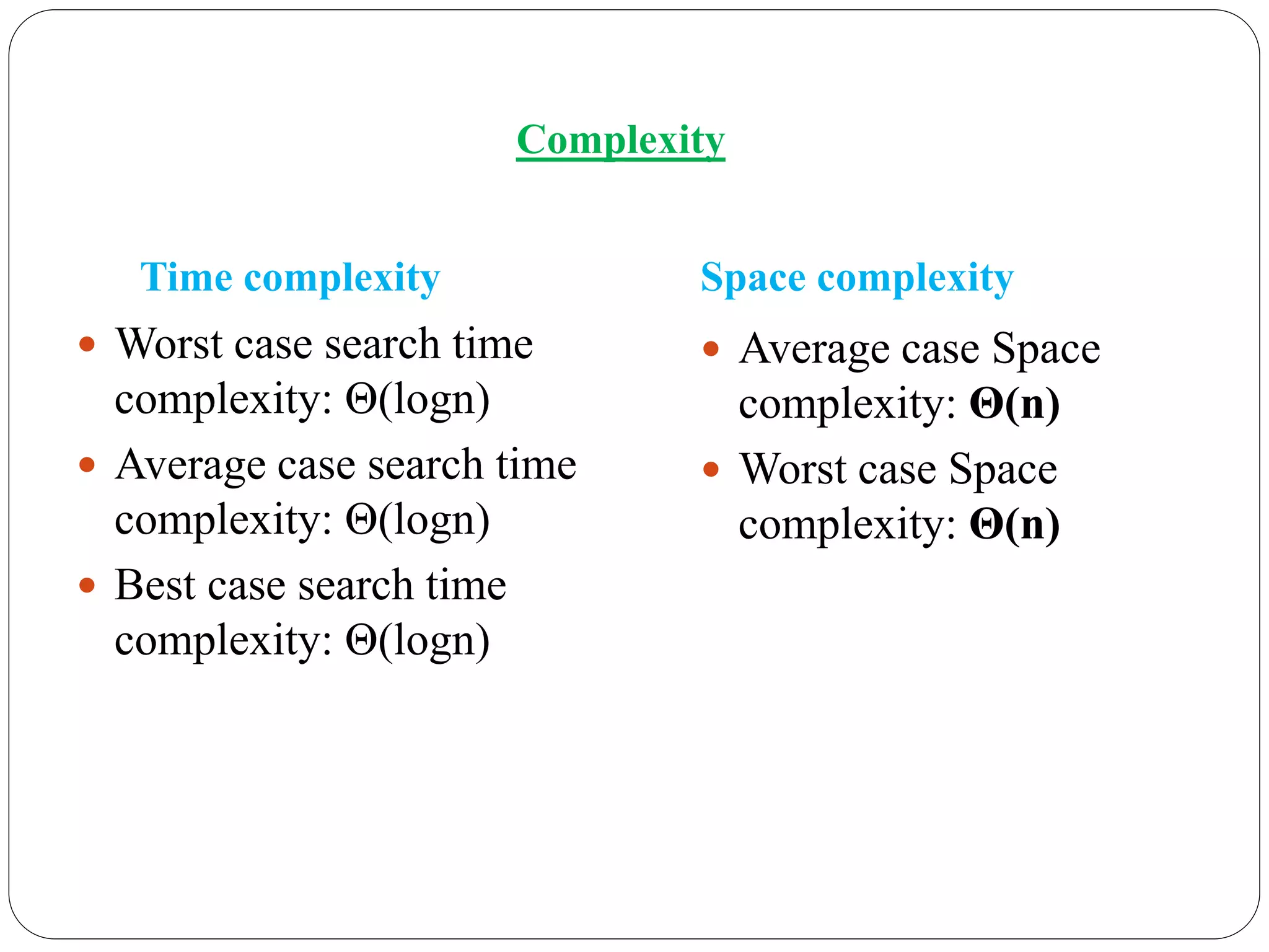 Time complexity
 Worst case search time
complexity: Θ(logn)
 Average case search time
complexity: Θ(logn)
 Best case search time
complexity: Θ(logn)
Space complexity
 Average case Space
complexity: Θ(n)
 Worst case Space
complexity: Θ(n)
Complexity
 