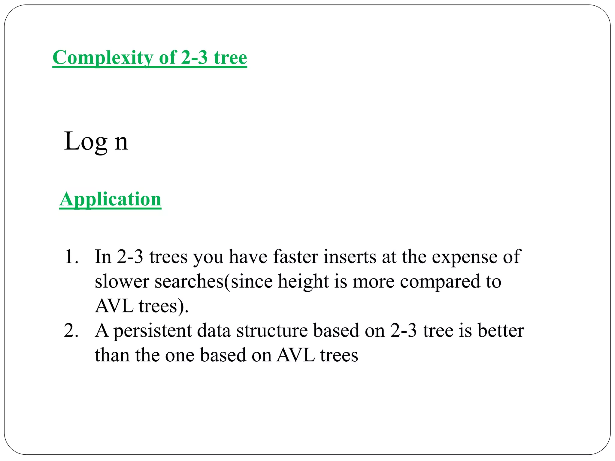 Complexity of 2-3 tree
Log n
Application
1. In 2-3 trees you have faster inserts at the expense of
slower searches(since height is more compared to
AVL trees).
2. A persistent data structure based on 2-3 tree is better
than the one based on AVL trees
 