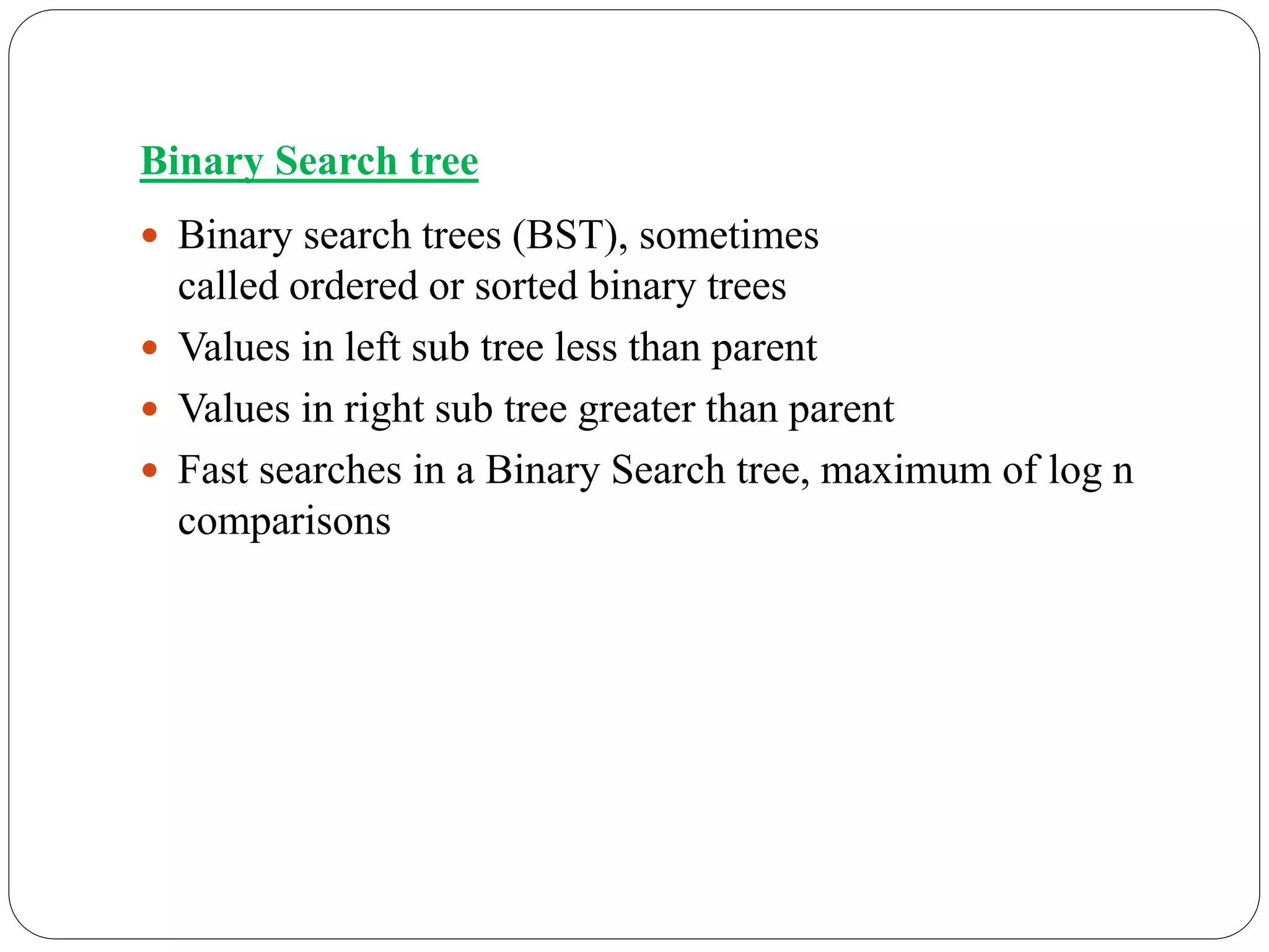 Binary Search tree
 Binary search trees (BST), sometimes
called ordered or sorted binary trees
 Values in left sub tree less than parent
 Values in right sub tree greater than parent
 Fast searches in a Binary Search tree, maximum of log n
comparisons
 