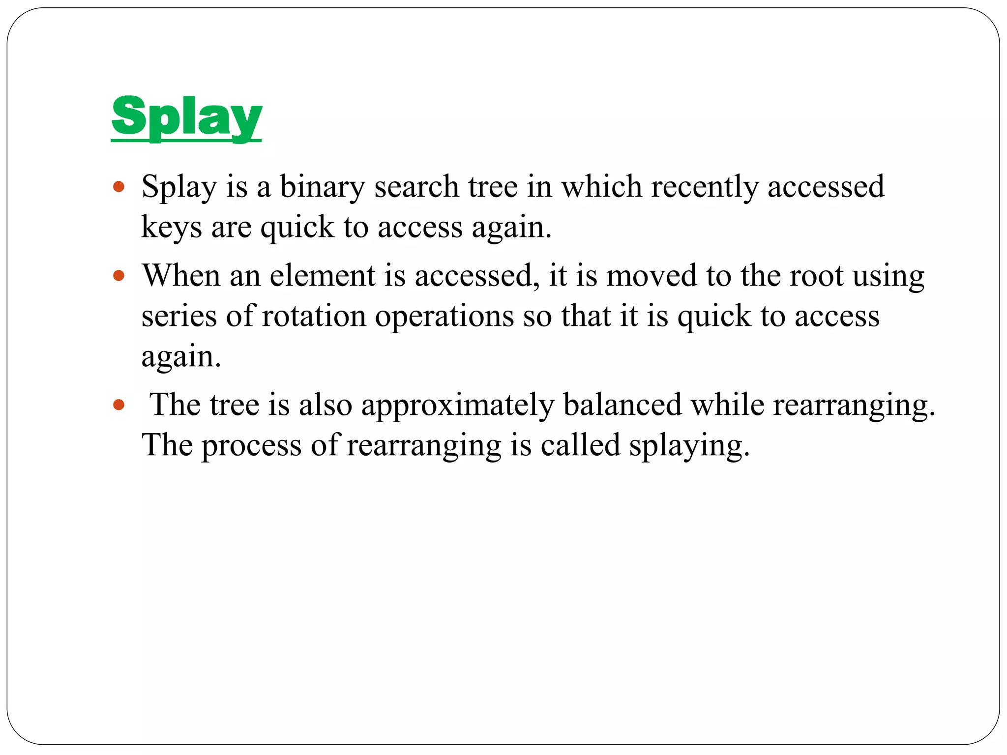 Splay
 Splay is a binary search tree in which recently accessed
keys are quick to access again.
 When an element is accessed, it is moved to the root using
series of rotation operations so that it is quick to access
again.
 The tree is also approximately balanced while rearranging.
The process of rearranging is called splaying.
 