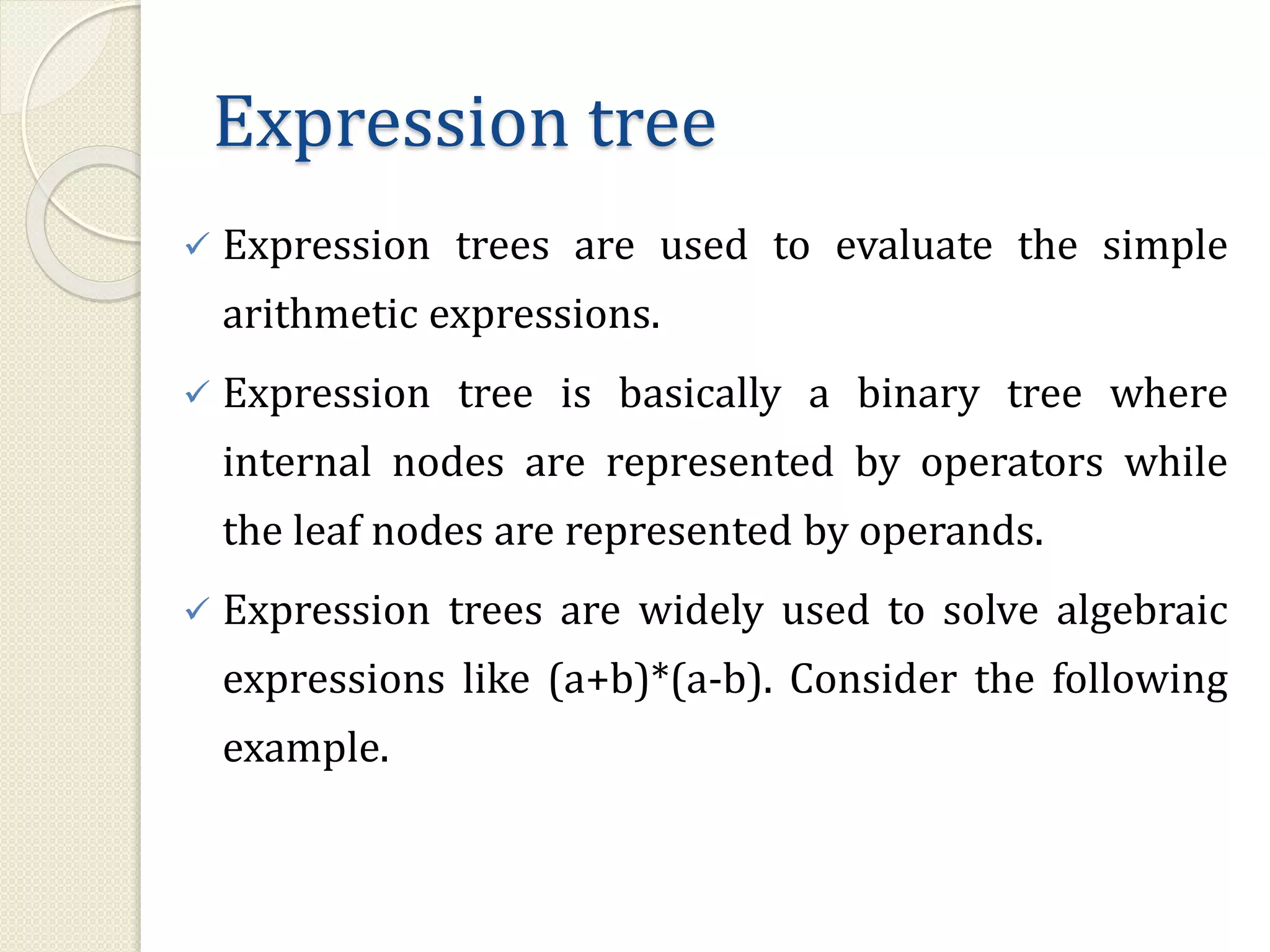 Expression tree
 Expression trees are used to evaluate the simple
arithmetic expressions.
 Expression tree is basically a binary tree where
internal nodes are represented by operators while
the leaf nodes are represented by operands.
 Expression trees are widely used to solve algebraic
expressions like (a+b)*(a-b). Consider the following
example.
 
