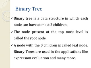Binary Tree
Binary tree is a data structure in which each
node can have at most 2 children.
The node present at the top most level is
called the root node.
A node with the 0 children is called leaf node.
Binary Trees are used in the applications like
expression evaluation and many more.
 
