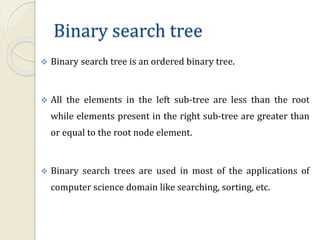 Binary search tree
 Binary search tree is an ordered binary tree.
 All the elements in the left sub-tree are less than the root
while elements present in the right sub-tree are greater than
or equal to the root node element.
 Binary search trees are used in most of the applications of
computer science domain like searching, sorting, etc.
 