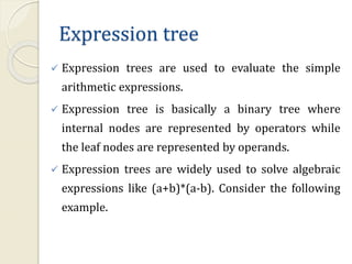 Expression tree
 Expression trees are used to evaluate the simple
arithmetic expressions.
 Expression tree is basically a binary tree where
internal nodes are represented by operators while
the leaf nodes are represented by operands.
 Expression trees are widely used to solve algebraic
expressions like (a+b)*(a-b). Consider the following
example.
 