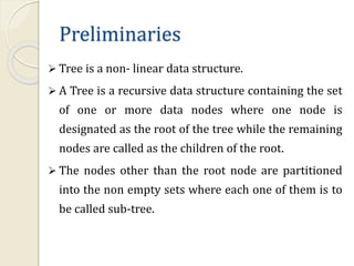 Preliminaries
 Tree is a non- linear data structure.
 A Tree is a recursive data structure containing the set
of one or more data nodes where one node is
designated as the root of the tree while the remaining
nodes are called as the children of the root.
 The nodes other than the root node are partitioned
into the non empty sets where each one of them is to
be called sub-tree.
 