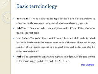 Basic terminology
 Root Node :- The root node is the topmost node in the tree hierarchy. In
other words, the root node is the one which doesn't have any parent.
 Sub Tree :- If the root node is not null, the tree T1, T2 and T3 is called sub-
trees of the root node.
 Leaf Node :- The node of tree, which doesn't have any child node, is called
leaf node. Leaf node is the bottom most node of the tree. There can be any
number of leaf nodes present in a general tree. Leaf nodes can also be
called external nodes.
 Path :- The sequence of consecutive edges is called path. In the tree shown
in the above image, path to the node E is A→ B → E.
Tree Example
 