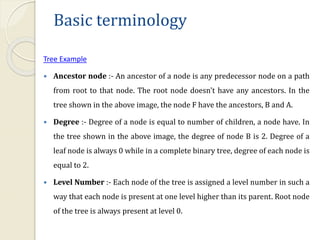 Basic terminology
Tree Example
 Ancestor node :- An ancestor of a node is any predecessor node on a path
from root to that node. The root node doesn't have any ancestors. In the
tree shown in the above image, the node F have the ancestors, B and A.
 Degree :- Degree of a node is equal to number of children, a node have. In
the tree shown in the above image, the degree of node B is 2. Degree of a
leaf node is always 0 while in a complete binary tree, degree of each node is
equal to 2.
 Level Number :- Each node of the tree is assigned a level number in such a
way that each node is present at one level higher than its parent. Root node
of the tree is always present at level 0.
 