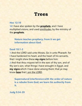 Trees
Hos 12:10
10 I have also spoken by the prophets, and I have
multiplied visions, and used similitudes, by the ministry of
the prophets.
Nature teaches prophecy; from it we get
information about God.
Exod 10:1-2
1 And the LORD said unto Moses, Go in unto Pharaoh: for
I have hardened his heart, and the heart of his servants,
that I might shew these my signs before him:
2 And that thou mayest tell in the ears of thy son, and of
thy son's son, what things I have wrought in Egypt, and
my signs which I have done among them; that ye may
know how that I am the LORD.
Supernatural interference with the order of nature
is a rebuke from God; we learn his authority from
it.
Judg 9:34-39
 