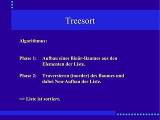 Treesort Algorithmus: Phase 1: Aufbau eines Binär-Baumes aus den Elementen der Liste. Phase 2: Traversieren (inorder) des Baumes und dabei Neu-Aufbau der Liste. => Liste ist sortiert. 