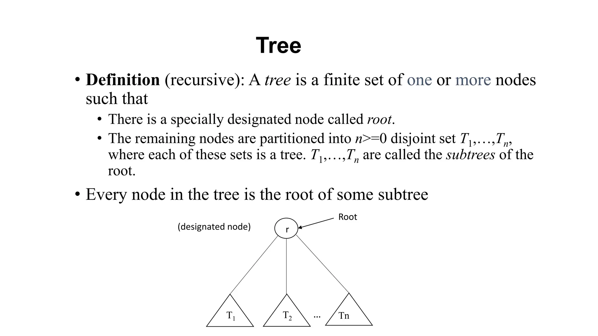 Tree
• Definition (recursive): A tree is a finite set of one or more nodes
such that
• There is a specially designated node called root.
• The remaining nodes are partitioned into n>=0 disjoint set T1,…,Tn,
where each of these sets is a tree. T1,…,Tn are called the subtrees of the
root.
• Every node in the tree is the root of some subtree
r
T2
T1 Tn
Root
(designated node)
…
 