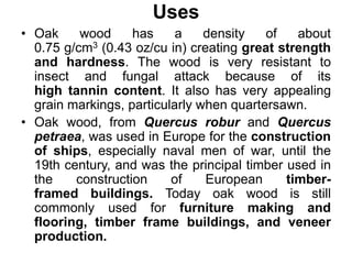 Uses
• Oak wood has a density of about
0.75 g/cm3 (0.43 oz/cu in) creating great strength
and hardness. The wood is very resistant to
insect and fungal attack because of its
high tannin content. It also has very appealing
grain markings, particularly when quartersawn.
• Oak wood, from Quercus robur and Quercus
petraea, was used in Europe for the construction
of ships, especially naval men of war, until the
19th century, and was the principal timber used in
the construction of European timber-
framed buildings. Today oak wood is still
commonly used for furniture making and
flooring, timber frame buildings, and veneer
production.
 