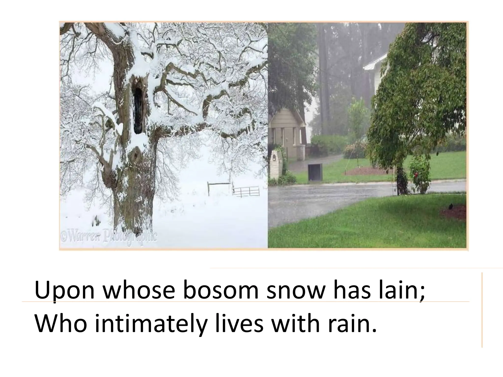 Upon whose bosom snow has lain;
Who intimately lives with rain.
 