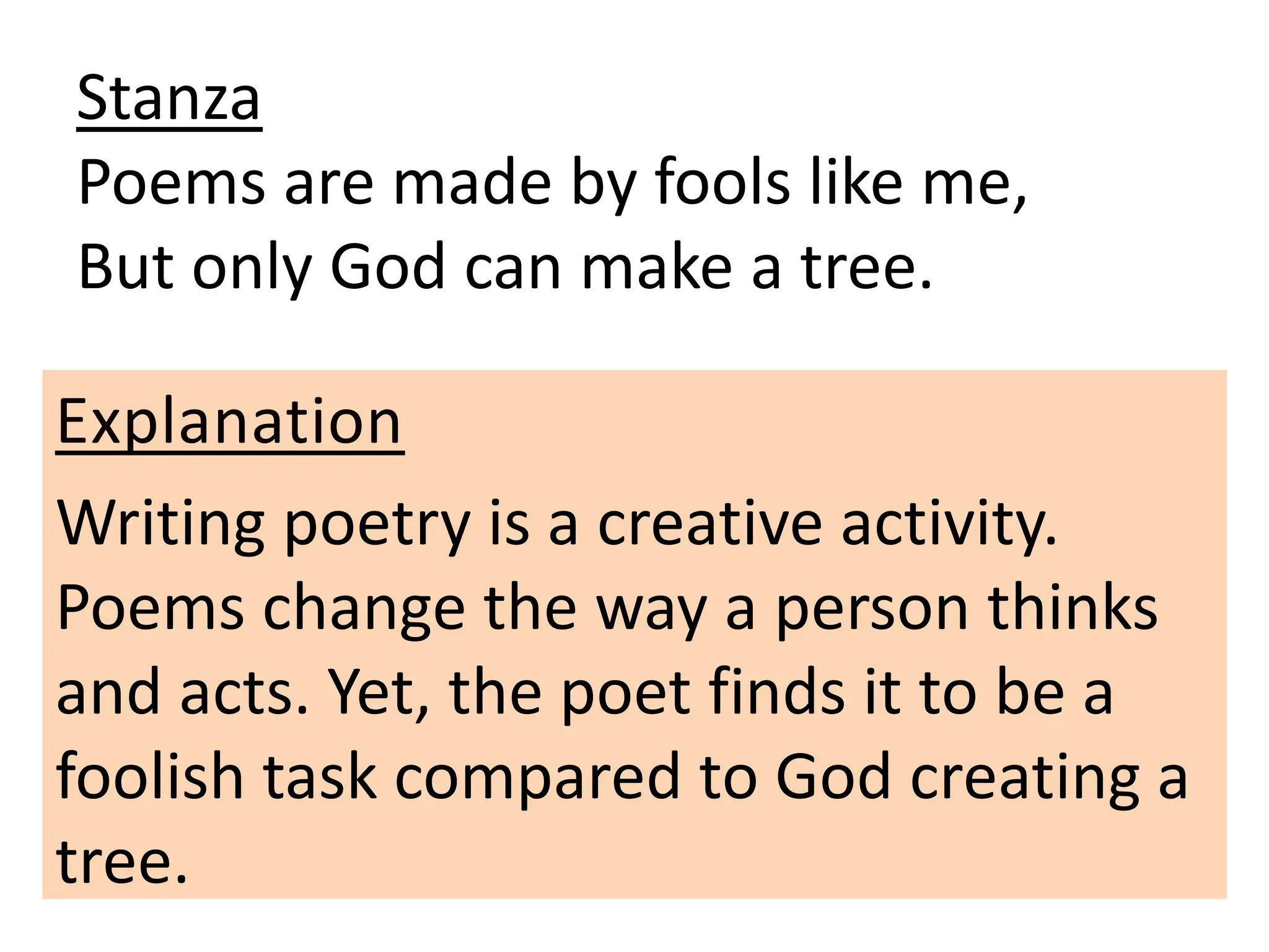 Stanza
Poems are made by fools like me,
But only God can make a tree.
Explanation
Writing poetry is a creative activity.
Poems change the way a person thinks
and acts. Yet, the poet finds it to be a
foolish task compared to God creating a
tree.
 
