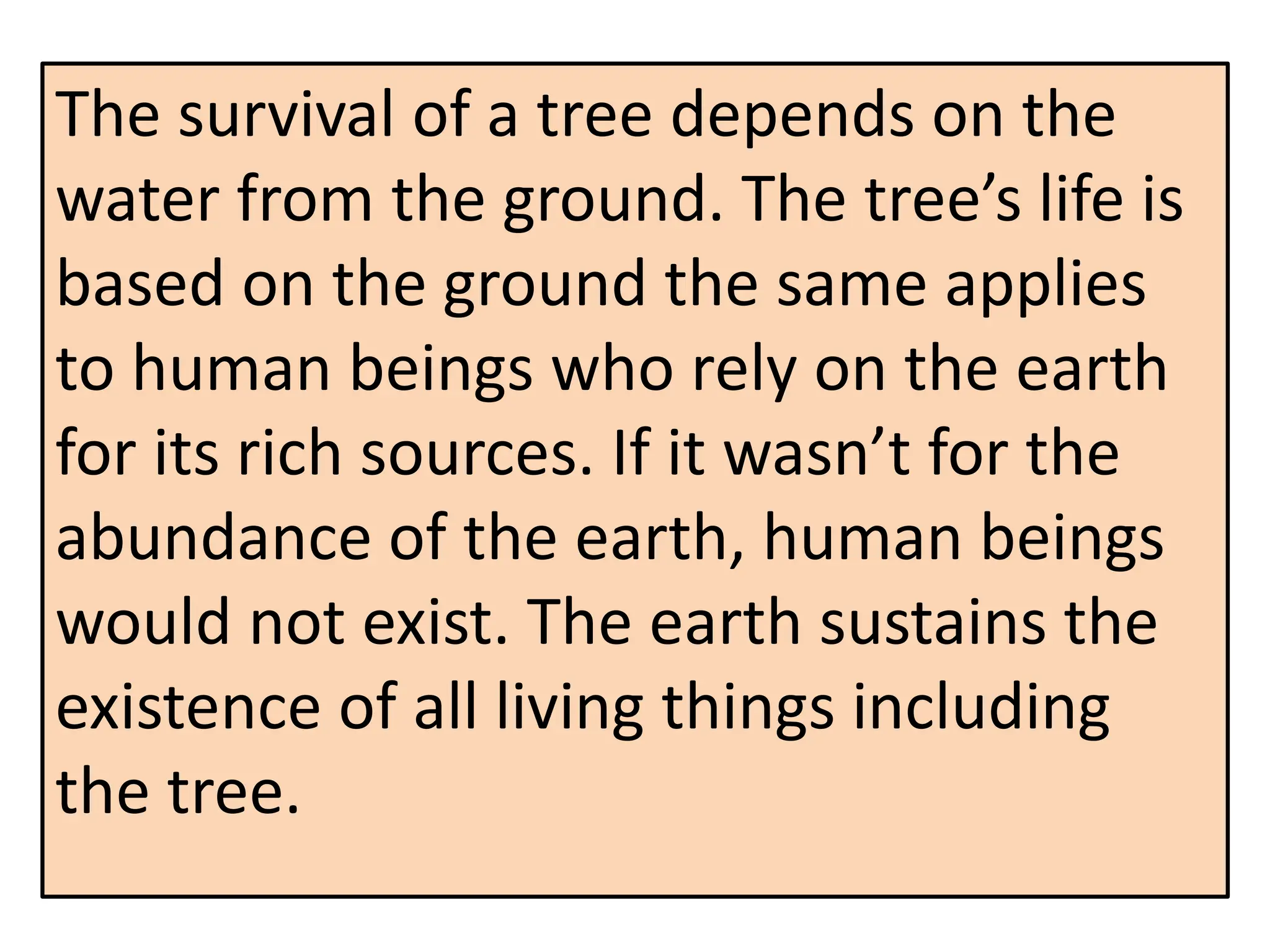 The survival of a tree depends on the
water from the ground. The tree’s life is
based on the ground the same applies
to human beings who rely on the earth
for its rich sources. If it wasn’t for the
abundance of the earth, human beings
would not exist. The earth sustains the
existence of all living things including
the tree.
 