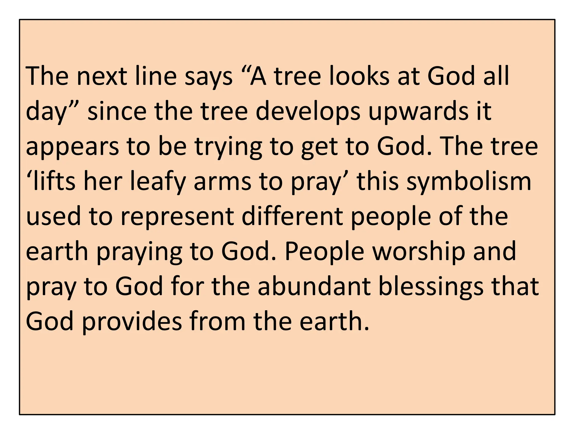 The next line says “A tree looks at God all
day” since the tree develops upwards it
appears to be trying to get to God. The tree
‘lifts her leafy arms to pray’ this symbolism
used to represent different people of the
earth praying to God. People worship and
pray to God for the abundant blessings that
God provides from the earth.
 
