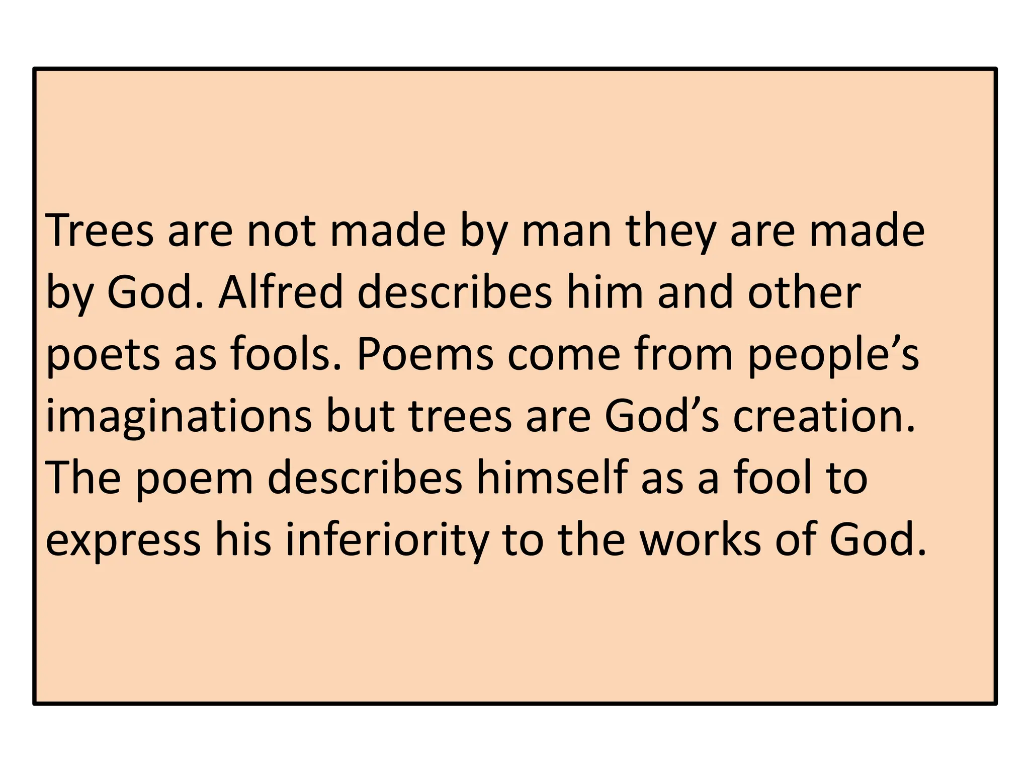 Trees are not made by man they are made
by God. Alfred describes him and other
poets as fools. Poems come from people’s
imaginations but trees are God’s creation.
The poem describes himself as a fool to
express his inferiority to the works of God.
 