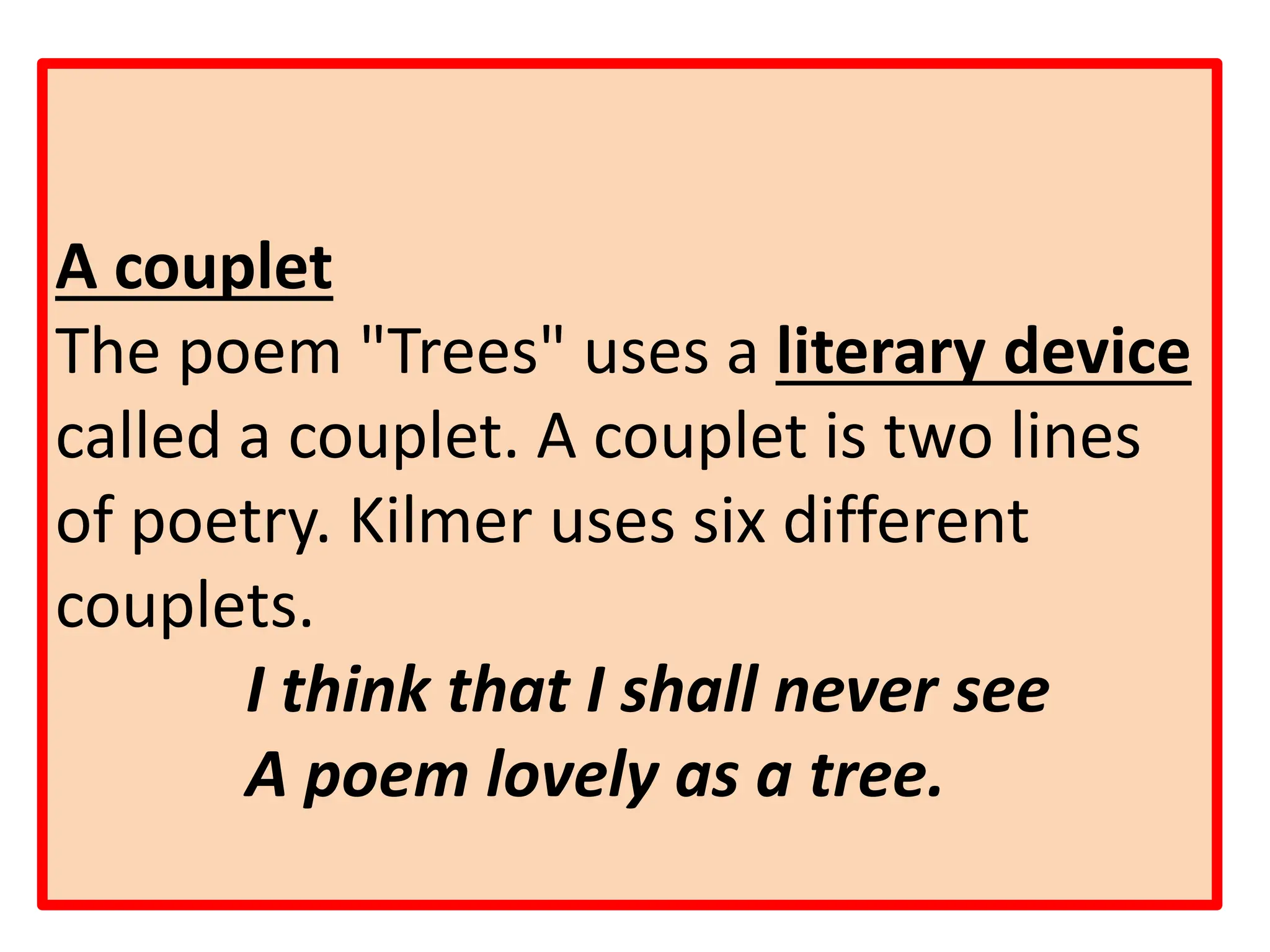 A couplet
The poem "Trees" uses a literary device
called a couplet. A couplet is two lines
of poetry. Kilmer uses six different
couplets.
I think that I shall never see
A poem lovely as a tree.
 