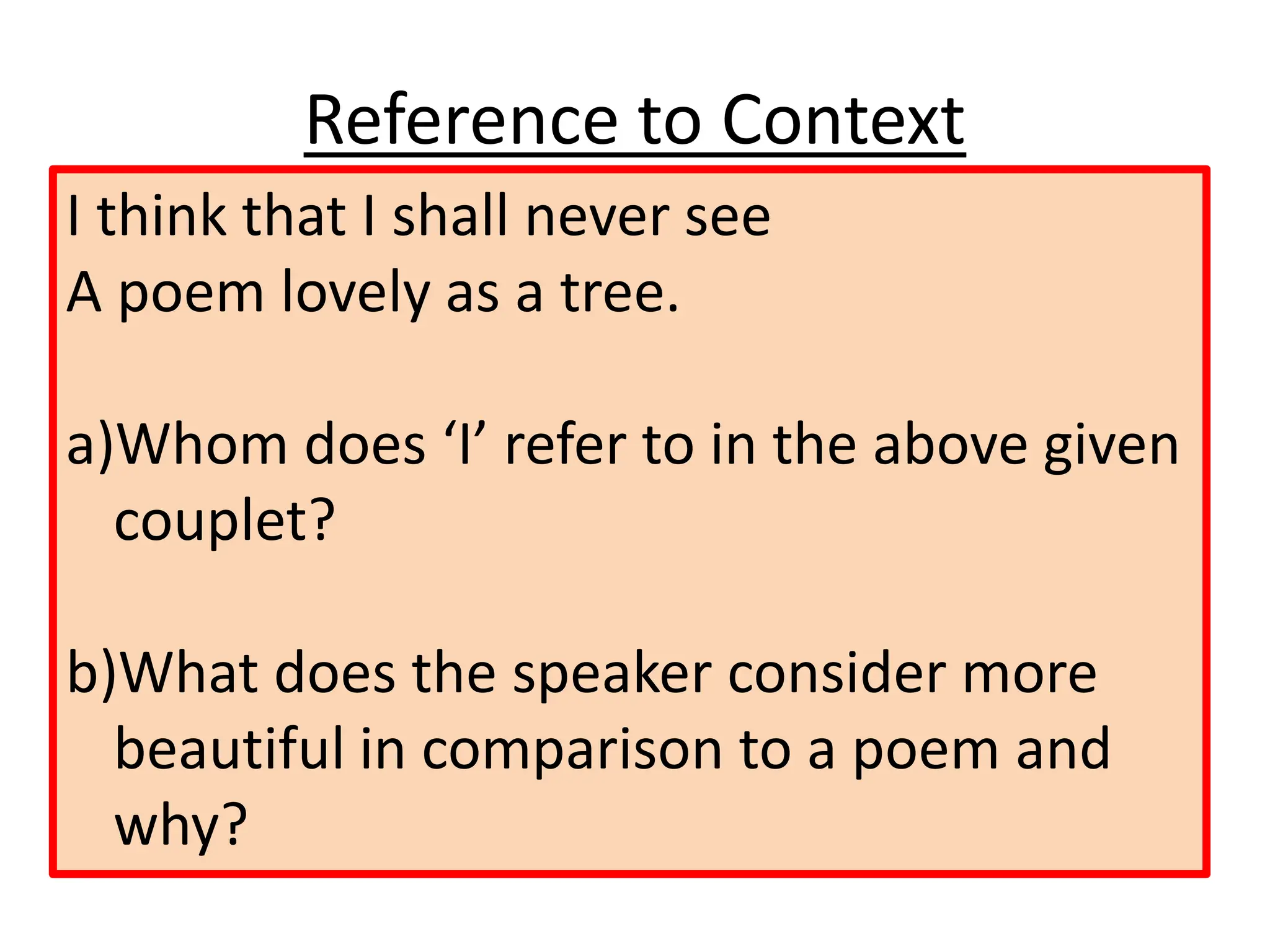 Reference to Context
I think that I shall never see
A poem lovely as a tree.
a)Whom does ‘I’ refer to in the above given
couplet?
b)What does the speaker consider more
beautiful in comparison to a poem and
why?
 