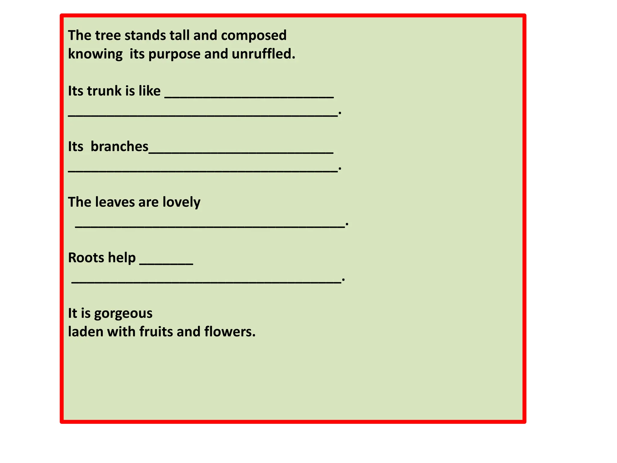 The tree stands tall and composed
knowing its purpose and unruffled.
Its trunk is like ______________________
___________________________________.
Its branches________________________
___________________________________.
The leaves are lovely
___________________________________.
Roots help _______
___________________________________.
It is gorgeous
laden with fruits and flowers.
 
