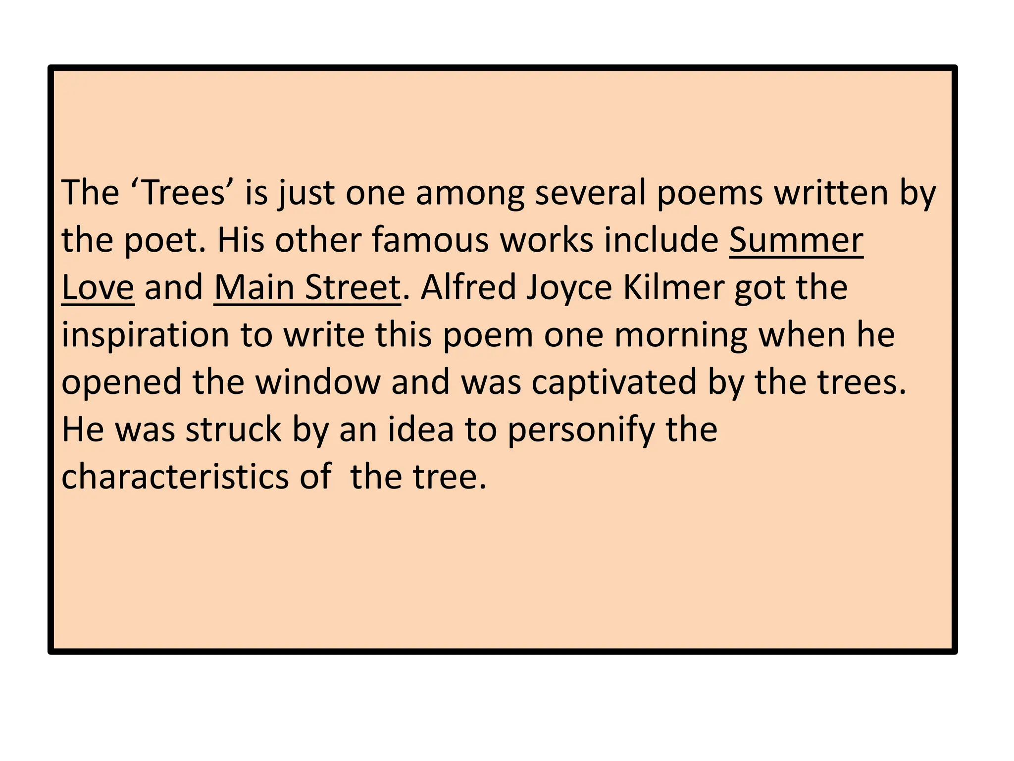 The ‘Trees’ is just one among several poems written by
the poet. His other famous works include Summer
Love and Main Street. Alfred Joyce Kilmer got the
inspiration to write this poem one morning when he
opened the window and was captivated by the trees.
He was struck by an idea to personify the
characteristics of the tree.
 