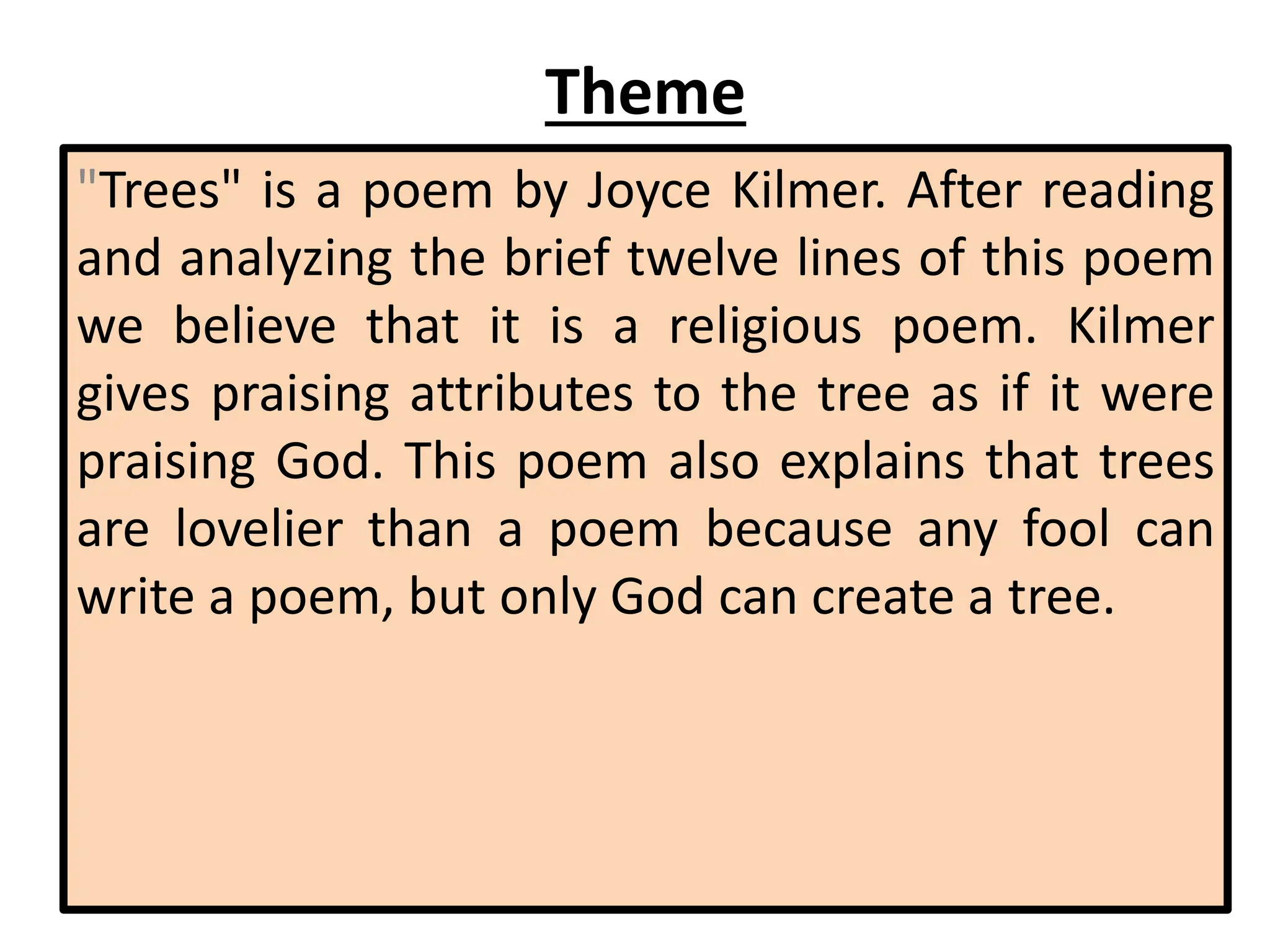 Theme
"Trees" is a poem by Joyce Kilmer. After reading
and analyzing the brief twelve lines of this poem
we believe that it is a religious poem. Kilmer
gives praising attributes to the tree as if it were
praising God. This poem also explains that trees
are lovelier than a poem because any fool can
write a poem, but only God can create a tree.
 