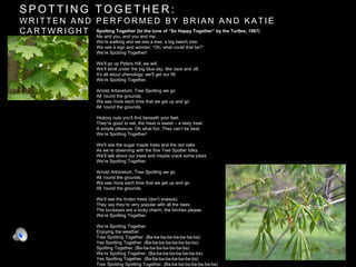 S P O T T I N G T O G E T H E R :
W R I T T E N A N D P E R F O R M E D B Y B R I A N A N D K A T I E
C A R T W R I G H T Spotting Together (to the tune of “So Happy Together” by the Turtles, 1967)
Me and you, and you and me.
We’re walking and we see a tree, a big beech tree.
We see a sign and wonder, “Oh, what could that be?”
We’re Spotting Together!
We’ll go up Peters Hill, we will.
We’ll stroll under the big blue sky, like Jack and Jill.
It’s all about phenology; we’ll get our fill.
We’re Spotting Together.
Arnold Arboretum, Tree Spotting we go
All ‘round the grounds.
We see more each time that we get up and go
All ‘round the grounds.
Hickory nuts you’ll find beneath your feet.
They’re good to eat, the meat is sweet – a tasty treat.
A simple pleasure. Oh what fun. They can’t be beat.
We’re Spotting Together!
We’ll see the sugar maple trees and the red oaks
As we’re observing with the fine Tree Spotter folks.
We’ll talk about our trees and maybe crack some jokes
We’re Spotting Together.
Arnold Arboretum, Tree Spotting we go
All ‘round the grounds.
We see more each time that we get up and go
All ‘round the grounds.
We’ll see the linden trees (don’t sneeze).
They say they’re very popular with all the bees.
The buckeyes are a lucky charm, the birches please.
We’re Spotting Together.
We’re Spotting Together.
Enjoying the weather.
Tree Spotting Together. (Ba-ba-ba-ba-ba-ba-ba-ba)
Yes Spotting Together. (Ba-ba-ba-ba-ba-ba-ba-ba)
Spotting Together. (Ba-ba-ba-ba-ba-ba-ba-ba)
We’re Spotting Together. (Ba-ba-ba-ba-ba-ba-ba-ba)
Yes Spotting Together. (Ba-ba-ba-ba-ba-ba-ba-ba)
Tree Spotting Spotting Together. (Ba-ba-ba-ba-ba-ba-ba-ba)
 