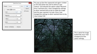 This pop up box then appeared and again I clicked
on the drop down box next to where it says
‘Colours’ and selected the option called ‘Neutrals’.
Once I had done this, I then changed the settings
to what I wanted them to be to make the image
look the way I wanted it to look. Once I had
changed the settings to what I wanted them to be,
I then clicked ‘OK’.
This is what the image
looked like once I had
changed all of the
colour settings.
 