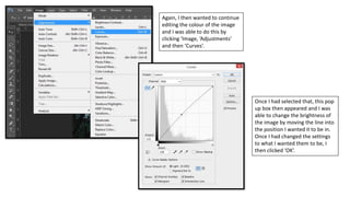 Again, I then wanted to continue
editing the colour of the image
and I was able to do this by
clicking ‘Image, ‘Adjustments’
and then ‘Curves’.
Once I had selected that, this pop
up box then appeared and I was
able to change the brightness of
the image by moving the line into
the position I wanted it to be in.
Once I had changed the settings
to what I wanted them to be, I
then clicked ‘OK’.
 