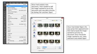 Once I had created a new
document, I then needed to add
the image I wanted to use to the
document and I was able to do this
by clicking ‘File’ and then ‘Open’.
Once I had clicked ‘Open’, this
pop up box then appeared and I
then had to locate the image I
wanted to put onto my
document. Once I found the
image I wanted to use, I then
selected it and clicked ‘Open’.
 