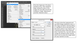 Once the image was in the place I
wanted it to be, I then wanted to
begin editing the colour of the
image and I was able to do this by
clicking on ‘Image’, ‘Adjustments’
and then ‘Selective Colour’.
This pop up box then appeared and I
was able to begin editing the colour of
the image, but before I starting editing
it, I decided to click on the drop down
box next to where it says ‘Colours’ and
I selected the option called ‘Neutrals’.
Once I had done this, I was then able to
change the settings to what I wanted
them to be to ensure the image looked
the way I wanted it to look.
 