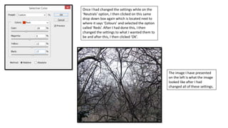 Once I had changed the settings while on the
‘Neutrals’ option, I then clicked on this same
drop down box again which is located next to
where it says ‘Colours’ and selected the option
called ‘Reds’. After I had done this, I then
changed the settings to what I wanted them to
be and after this, I then clicked ‘OK’.
The image I have presented
on the left is what the image
looked like after I had
changed all of these settings.
 