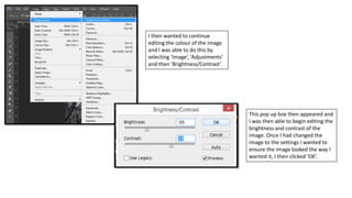 I then wanted to continue
editing the colour of the image
and I was able to do this by
selecting ‘Image’, ‘Adjustments’
and then ‘Brightness/Contrast’.
This pop up box then appeared and
I was then able to begin editing the
brightness and contrast of the
image. Once I had changed the
image to the settings I wanted to
ensure the image looked the way I
wanted it, I then clicked ‘OK’.
 
