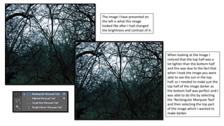 The image I have presented on
the left is what this image
looked like after I had changed
the brightness and contrast of it.
When looking at the image I
noticed that the top half was a
lot lighter than the bottom half
and this was due to the fact that
when I took the image you were
able to see the sun in the top
half, so I needed to make just the
top half of the image darker as
the bottom half was perfect and I
was able to do this by selecting
the ‘Rectangular Marquee Tool’
and then selecting the top part
of the image which I wanted to
make darker.
 