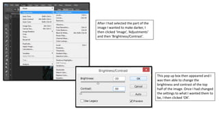 After I had selected the part of the
image I wanted to make darker, I
then clicked ‘Image’, ‘Adjustments’
and then ‘Brightness/Contrast’.
This pop up box then appeared and I
was then able to change the
brightness and contrast of the top
half of the image. Once I had changed
the settings to what I wanted them to
be, I then clicked ‘OK’.
 