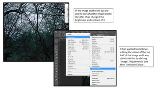 In the image on the left you are
able to see what the image looked
like after I had changed the
brightness and contrast of it.
I then wanted to continue
editing the colour of the top
half of the image and I was
able to do this by clicking
‘Image’, ‘Adjustments’ and
then ‘Selective Colour’.
 