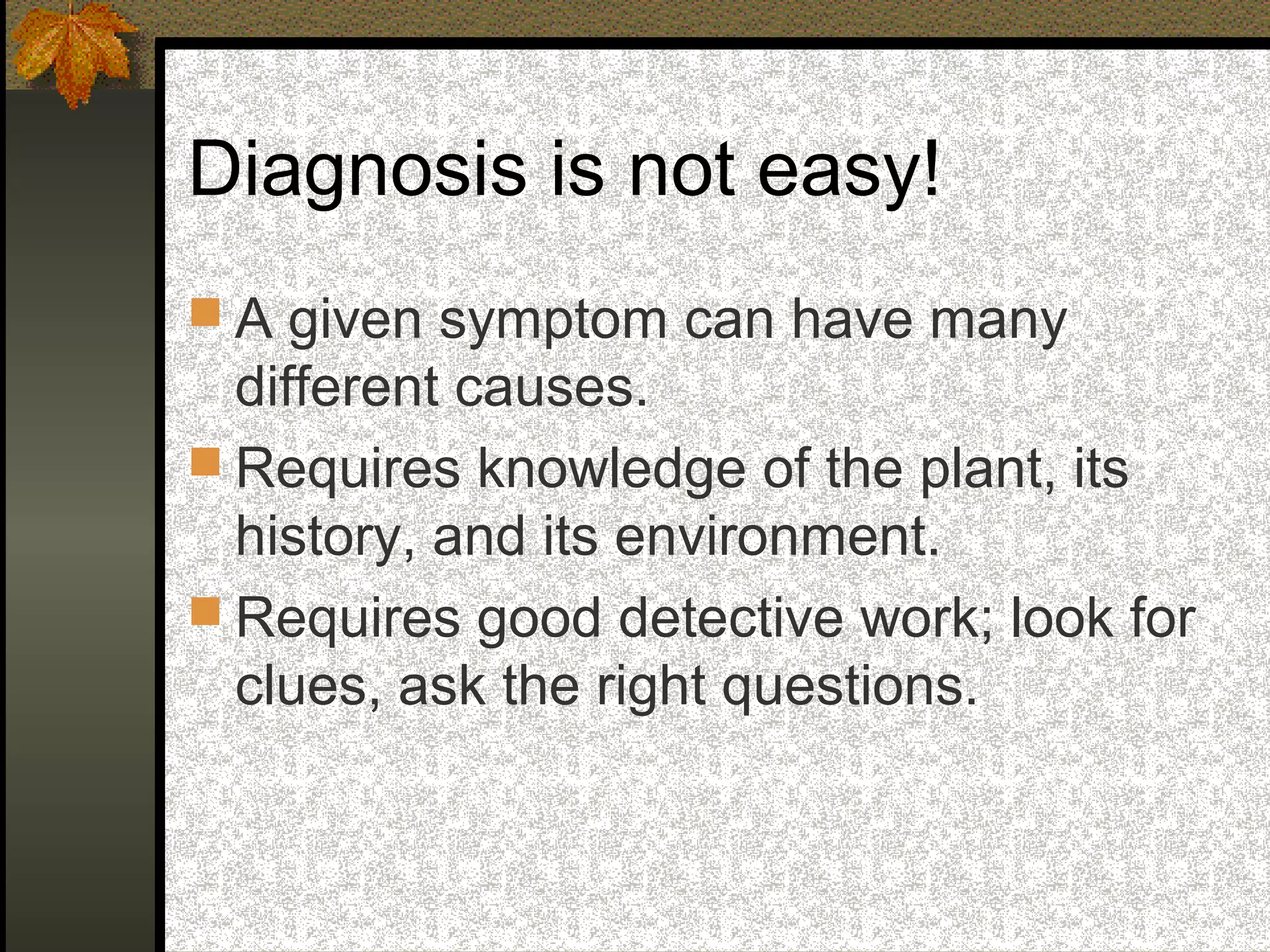 Diagnosis is not easy!
 A given symptom can have many

different causes.
 Requires knowledge of the plant, its
history, and its environment.
 Requires good detective work; look for
clues, ask the right questions.

 