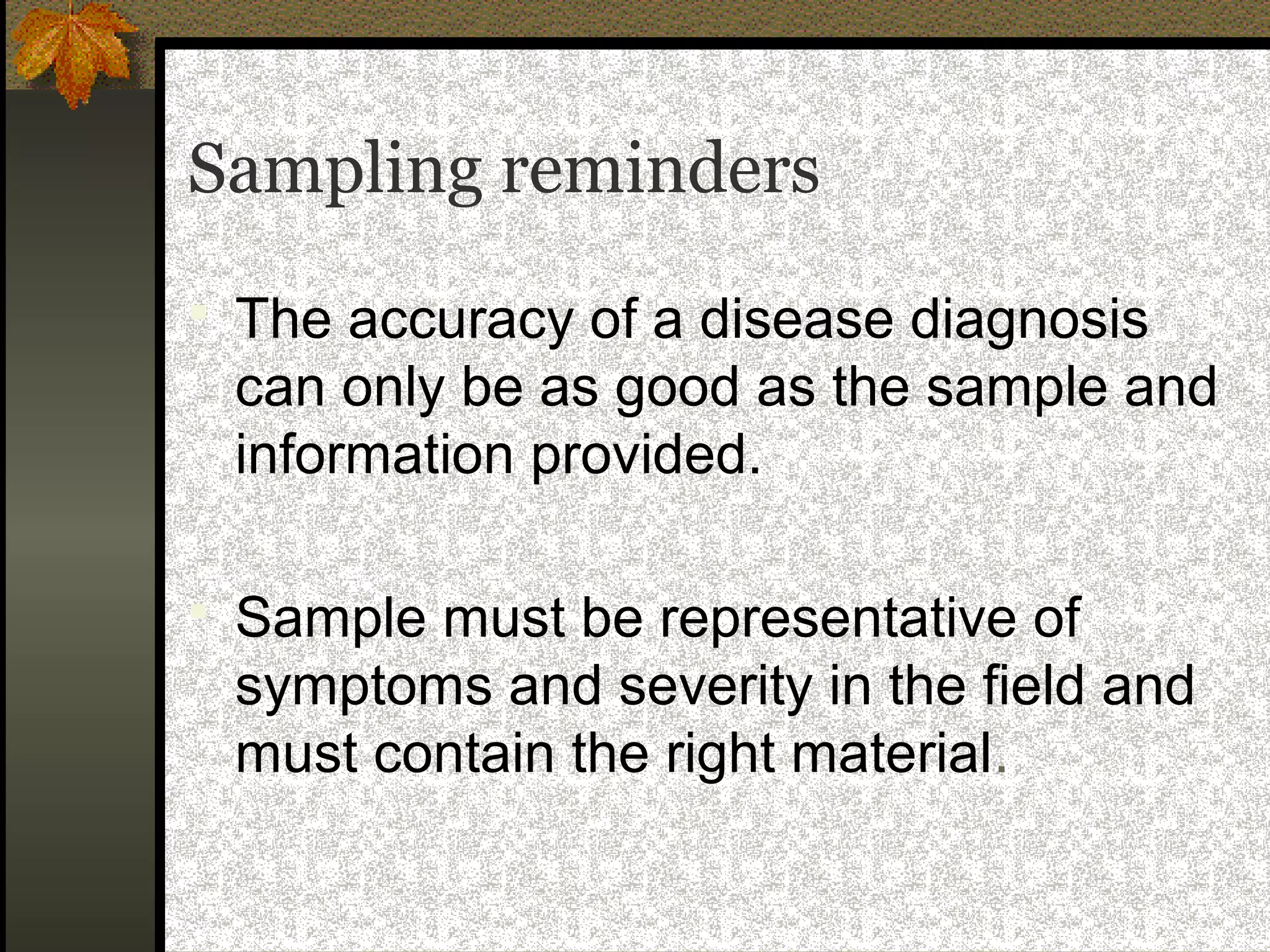 Sampling reminders
 The accuracy of a disease diagnosis

can only be as good as the sample and
information provided.
 Sample must be representative of

symptoms and severity in the field and
must contain the right material.

 
