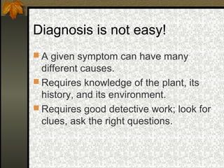 Diagnosis is not easy!
 A given symptom can have many

different causes.
 Requires knowledge of the plant, its
history, and its environment.
 Requires good detective work; look for
clues, ask the right questions.

 