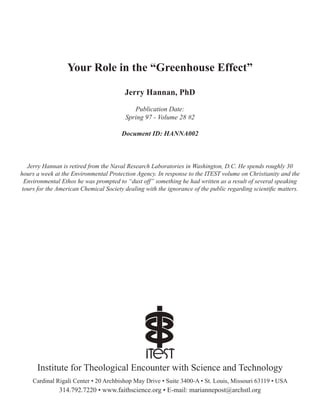 Your Role in the “Greenhouse Effect”
Jerry Hannan, PhD
Publication Date:
Spring 97 - Volume 28 #2
Document ID: HANNA002
Cardinal Rigali Center • 20 Archbishop May Drive • Suite 3400-A • St. Louis, Missouri 63119 • USA
314.792.7220 • www.faithscience.org • E-mail: mariannepost@archstl.org
Institute for Theological Encounter with Science and Technology
Jerry Hannan is retired from the Naval Research Laboratories in Washington, D.C. He spends roughly 30
hours a week at the Environmental Protection Agency. In response to the ITEST volume on Christianity and the
Environmental Ethos he was prompted to “dust off” something he had written as a result of several speaking
tours for the American Chemical Society dealing with the ignorance of the public regarding scientific matters.
 