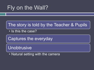 Fly on the Wall?

The story is told by the Teacher & Pupils
• Is this the case?

Captures the everyday

Unobtrusive
• Natural setting with the camera
 