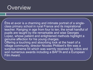 Overview

Être et avoir is a charming and intimate portrait of a single-
class primary school in rural France and its inspirational
teacher. Ranging in age from four to ten, the small handful of
pupils are taught by the remarkable and wise Georges
Lopez, whose patient and enlightened methods highlight a
genuine affection for his young charges.
Offering a touching and absorbing look at the heart of a
village community, director Nicolas Philibert‟s film was a
surprise cinema hit which was warmly received by critics and
won numerous awards including a BAFTA and a European
Film Award.
 