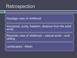 Retrospection

Nostalgic view of childhood

Innocence, purity, freedom, distance from the adult
world

Romantic view of childhood – natural world - rural
setting

Landscapes - Aitken
 