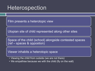 Heterospection

Film presents a heterotopic view


Utopian site of child represented along other sites

Space of the child (school) alongside contested spaces
(ref – spaces & opposition)

Viewer inhabits a heterotopic space
• Viewing the child from outside (we are not there)
• We empathise because we with the child (fly on the wall)
 