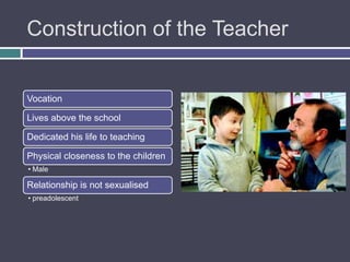 Construction of the Teacher


Vocation

Lives above the school

Dedicated his life to teaching

Physical closeness to the children
• Male

Relationship is not sexualised
• preadolescent
 