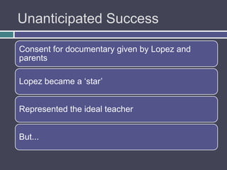 Unanticipated Success

Consent for documentary given by Lopez and
parents

Lopez became a „star‟


Represented the ideal teacher


But...
 