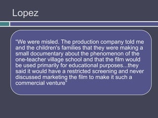 Lopez

“We were misled. The production company told me
and the children's families that they were making a
small documentary about the phenomenon of the
one-teacher village school and that the film would
be used primarily for educational purposes...they
said it would have a restricted screening and never
discussed marketing the film to make it such a
commercial venture”
 