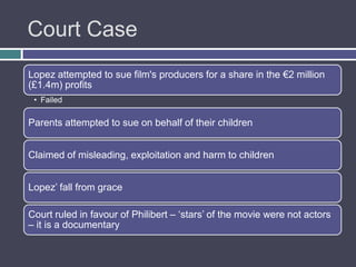 Court Case
Lopez attempted to sue film's producers for a share in the €2 million
(£1.4m) profits
 • Failed

Parents attempted to sue on behalf of their children


Claimed of misleading, exploitation and harm to children


Lopez‟ fall from grace

Court ruled in favour of Philibert – „stars‟ of the movie were not actors
– it is a documentary
 